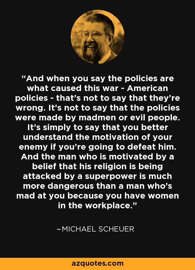 And when you say the policies are what caused this war - American policies - that's not to say that they're wrong. It's not to say that the policies were made by madmen or evil people. It's simply to say that you better understand the motivation of your enemy if you're going to defeat him. And the man who is motivated by a belief that his religion is being attacked by a superpower is much more dangerous than a man who's mad at you because you have women in the workplace. - Michael Scheuer