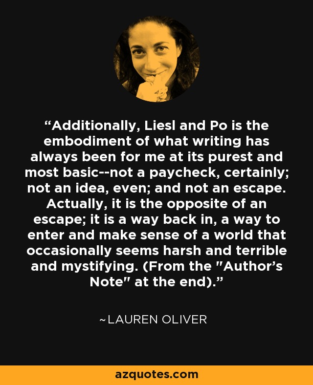 Additionally, Liesl and Po is the embodiment of what writing has always been for me at its purest and most basic--not a paycheck, certainly; not an idea, even; and not an escape. Actually, it is the opposite of an escape; it is a way back in, a way to enter and make sense of a world that occasionally seems harsh and terrible and mystifying. (From the 