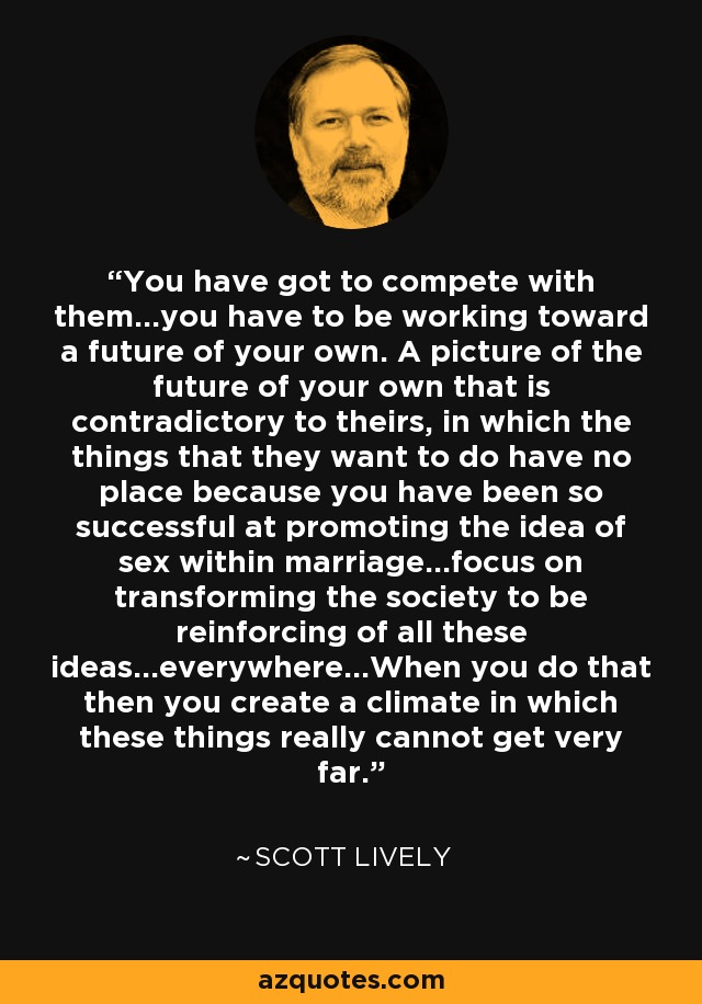 You have got to compete with them...you have to be working toward a future of your own. A picture of the future of your own that is contradictory to theirs, in which the things that they want to do have no place because you have been so successful at promoting the idea of sex within marriage...focus on transforming the society to be reinforcing of all these ideas...everywhere...When you do that then you create a climate in which these things really cannot get very far. - Scott Lively