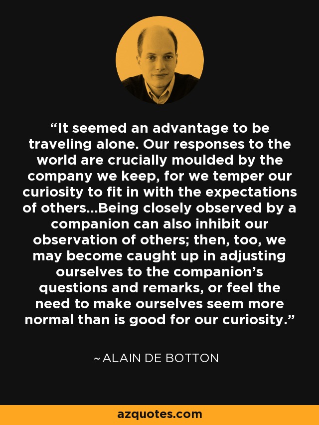 It seemed an advantage to be traveling alone. Our responses to the world are crucially moulded by the company we keep, for we temper our curiosity to fit in with the expectations of others...Being closely observed by a companion can also inhibit our observation of others; then, too, we may become caught up in adjusting ourselves to the companion's questions and remarks, or feel the need to make ourselves seem more normal than is good for our curiosity. - Alain de Botton