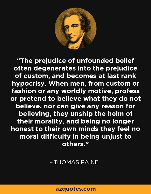 The prejudice of unfounded belief often degenerates into the prejudice of custom, and becomes at last rank hypocrisy. When men, from custom or fashion or any worldly motive, profess or pretend to believe what they do not believe, nor can give any reason for believing, they unship the helm of their morality, and being no longer honest to their own minds they feel no moral difficulty in being unjust to others. - Thomas Paine