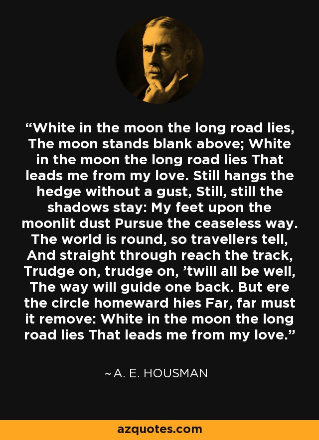 White in the moon the long road lies, The moon stands blank above; White in the moon the long road lies That leads me from my love. Still hangs the hedge without a gust, Still, still the shadows stay: My feet upon the moonlit dust Pursue the ceaseless way. The world is round, so travellers tell, And straight through reach the track, Trudge on, trudge on, 'twill all be well, The way will guide one back. But ere the circle homeward hies Far, far must it remove: White in the moon the long road lies That leads me from my love. - A. E. Housman