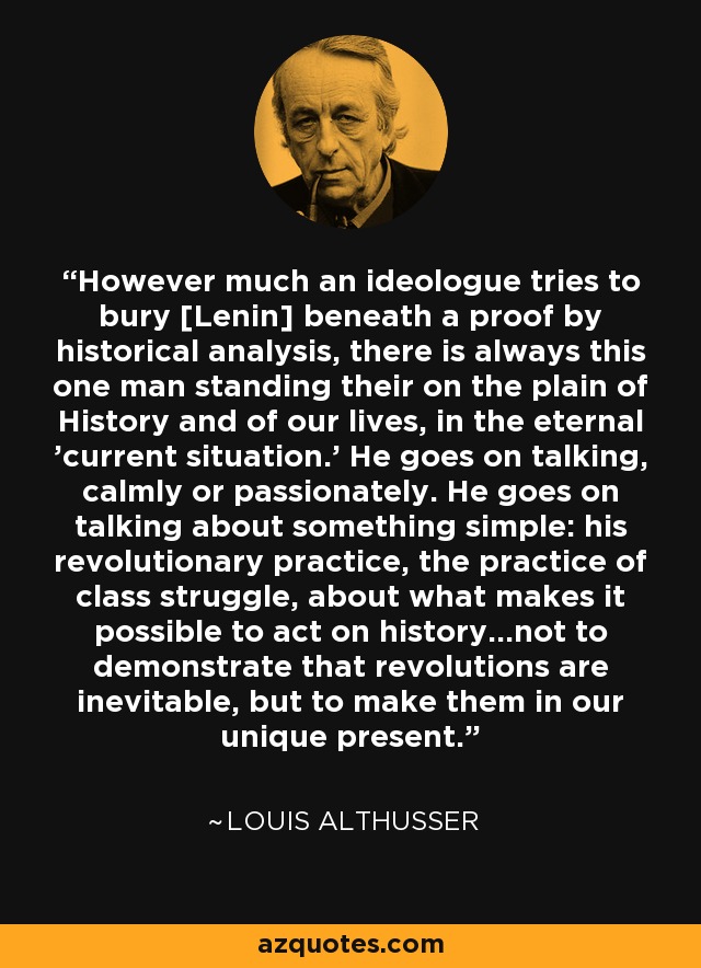 However much an ideologue tries to bury [Lenin] beneath a proof by historical analysis, there is always this one man standing their on the plain of History and of our lives, in the eternal 'current situation.' He goes on talking, calmly or passionately. He goes on talking about something simple: his revolutionary practice, the practice of class struggle, about what makes it possible to act on history...not to demonstrate that revolutions are inevitable, but to make them in our unique present. - Louis Althusser