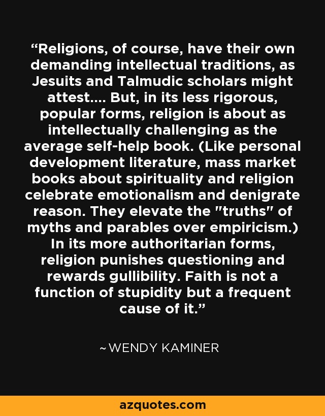 Religions, of course, have their own demanding intellectual traditions, as Jesuits and Talmudic scholars might attest.... But, in its less rigorous, popular forms, religion is about as intellectually challenging as the average self-help book. (Like personal development literature, mass market books about spirituality and religion celebrate emotionalism and denigrate reason. They elevate the 