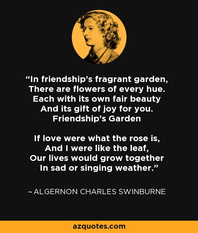 In friendship's fragrant garden, There are flowers of every hue. Each with its own fair beauty And its gift of joy for you. Friendship's Garden If love were what the rose is, And I were like the leaf, Our lives would grow together In sad or singing weather. - Algernon Charles Swinburne
