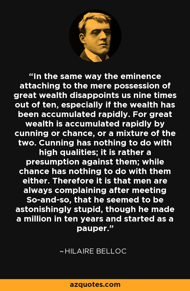 In the same way the eminence attaching to the mere possession of great wealth disappoints us nine times out of ten, especially if the wealth has been accumulated rapidly. For great wealth is accumulated rapidly by cunning or chance, or a mixture of the two. Cunning has nothing to do with high qualities; it is rather a presumption against them; while chance has nothing to do with them either. Therefore it is that men are always complaining after meeting So-and-so, that he seemed to be astonishingly stupid, though he made a million in ten years and started as a pauper. - Hilaire Belloc