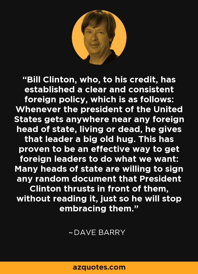 Bill Clinton, who, to his credit, has established a clear and consistent foreign policy, which is as follows: Whenever the president of the United States gets anywhere near any foreign head of state, living or dead, he gives that leader a big old hug. This has proven to be an effective way to get foreign leaders to do what we want: Many heads of state are willing to sign any random document that President Clinton thrusts in front of them, without reading it, just so he will stop embracing them. - Dave Barry