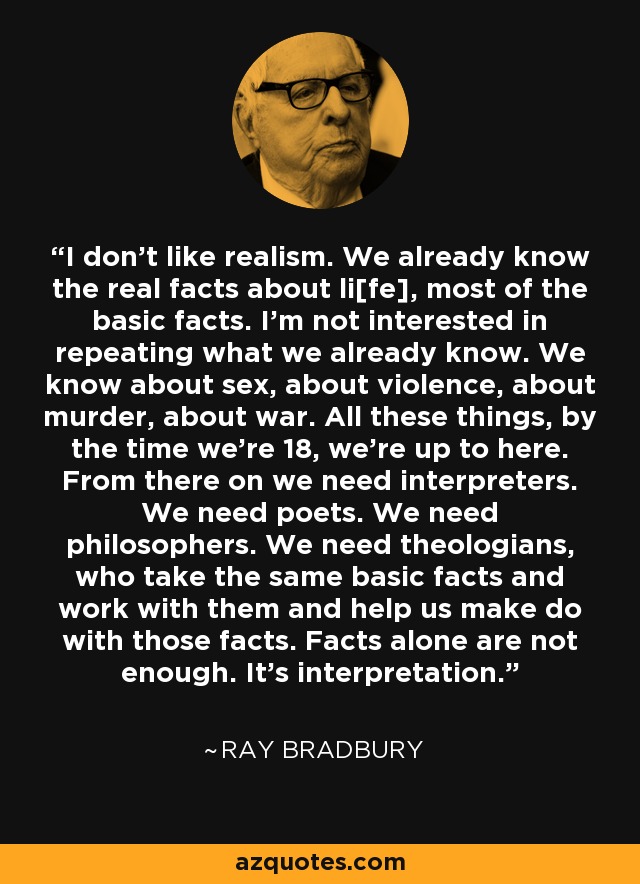 I don't like realism. We already know the real facts about li[fe], most of the basic facts. I'm not interested in repeating what we already know. We know about sex, about violence, about murder, about war. All these things, by the time we're 18, we're up to here. From there on we need interpreters. We need poets. We need philosophers. We need theologians, who take the same basic facts and work with them and help us make do with those facts. Facts alone are not enough. It's interpretation. - Ray Bradbury