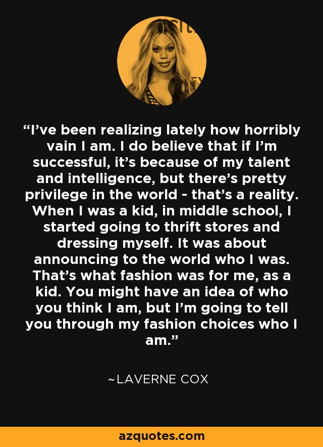 I've been realizing lately how horribly vain I am. I do believe that if I'm successful, it's because of my talent and intelligence, but there's pretty privilege in the world - that's a reality. When I was a kid, in middle school, I started going to thrift stores and dressing myself. It was about announcing to the world who I was. That's what fashion was for me, as a kid. You might have an idea of who you think I am, but I'm going to tell you through my fashion choices who I am. - Laverne Cox