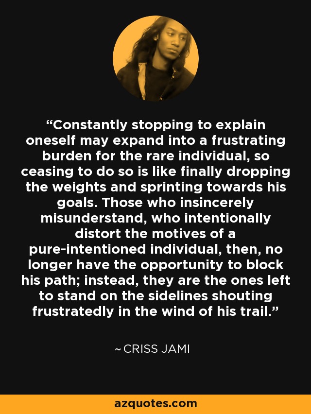 Constantly stopping to explain oneself may expand into a frustrating burden for the rare individual, so ceasing to do so is like finally dropping the weights and sprinting towards his goals. Those who insincerely misunderstand, who intentionally distort the motives of a pure-intentioned individual, then, no longer have the opportunity to block his path; instead, they are the ones left to stand on the sidelines shouting frustratedly in the wind of his trail. - Criss Jami