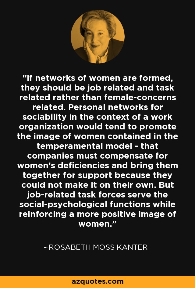 if networks of women are formed, they should be job related and task related rather than female-concerns related. Personal networks for sociability in the context of a work organization would tend to promote the image of women contained in the temperamental model - that companies must compensate for women's deficiencies and bring them together for support because they could not make it on their own. But job-related task forces serve the social-psychological functions while reinforcing a more positive image of women. - Rosabeth Moss Kanter