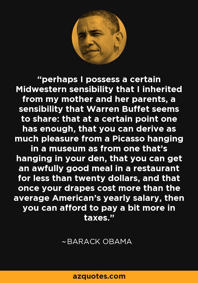 perhaps I possess a certain Midwestern sensibility that I inherited from my mother and her parents, a sensibility that Warren Buffet seems to share: that at a certain point one has enough, that you can derive as much pleasure from a Picasso hanging in a museum as from one that's hanging in your den, that you can get an awfully good meal in a restaurant for less than twenty dollars, and that once your drapes cost more than the average American's yearly salary, then you can afford to pay a bit more in taxes. - Barack Obama