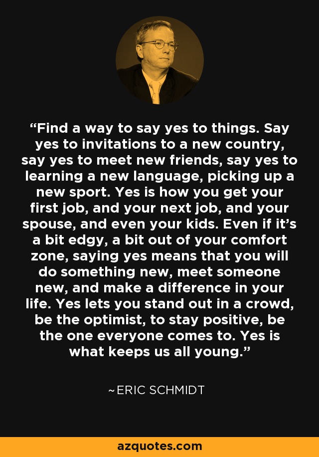 Find a way to say yes to things. Say yes to invitations to a new country, say yes to meet new friends, say yes to learning a new language, picking up a new sport. Yes is how you get your first job, and your next job, and your spouse, and even your kids. Even if it's a bit edgy, a bit out of your comfort zone, saying yes means that you will do something new, meet someone new, and make a difference in your life. Yes lets you stand out in a crowd, be the optimist, to stay positive, be the one everyone comes to. Yes is what keeps us all young. - Eric Schmidt