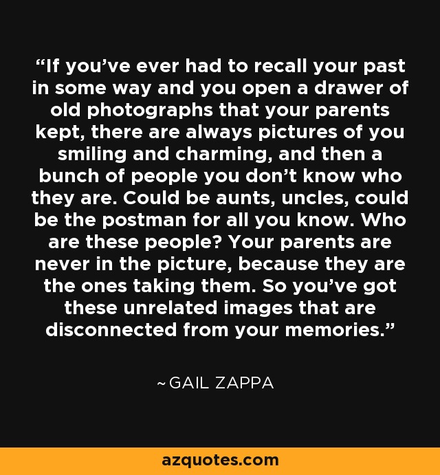 If you've ever had to recall your past in some way and you open a drawer of old photographs that your parents kept, there are always pictures of you smiling and charming, and then a bunch of people you don't know who they are. Could be aunts, uncles, could be the postman for all you know. Who are these people? Your parents are never in the picture, because they are the ones taking them. So you've got these unrelated images that are disconnected from your memories. - Gail Zappa