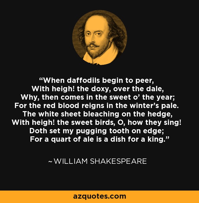 When daffodils begin to peer, With heigh! the doxy, over the dale, Why, then comes in the sweet o' the year; For the red blood reigns in the winter's pale. The white sheet bleaching on the hedge, With heigh! the sweet birds, O, how they sing! Doth set my pugging tooth on edge; For a quart of ale is a dish for a king. - William Shakespeare