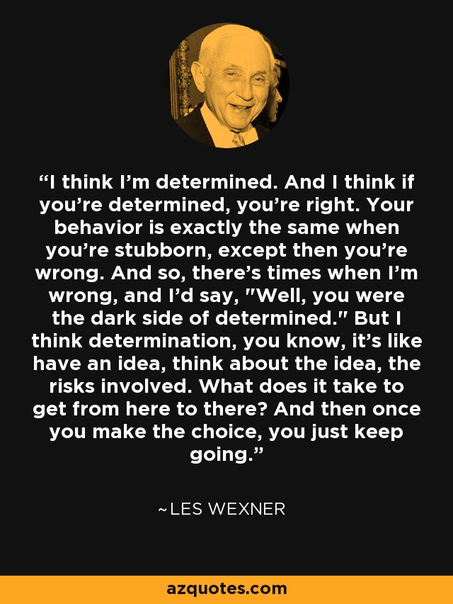 I think I'm determined. And I think if you're determined, you're right. Your behavior is exactly the same when you're stubborn, except then you're wrong. And so, there's times when I'm wrong, and I'd say, 