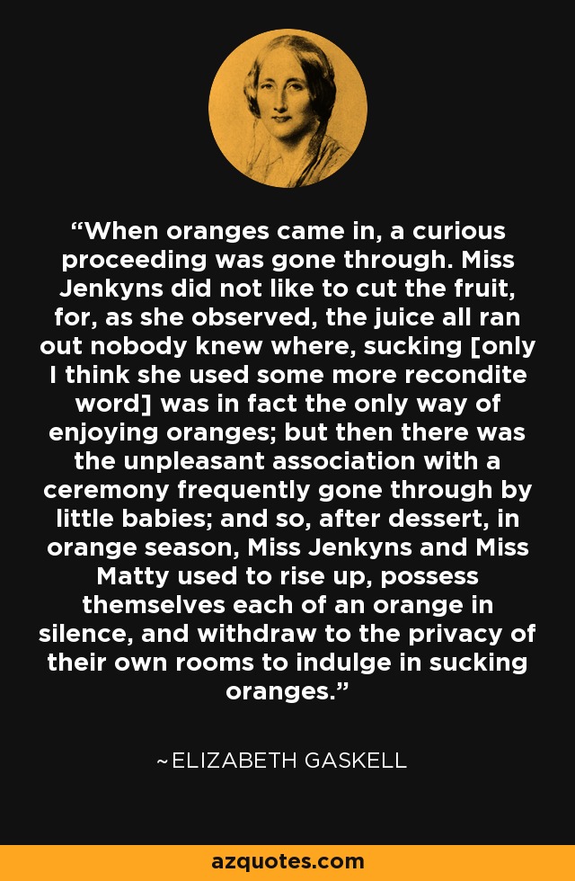 When oranges came in, a curious proceeding was gone through. Miss Jenkyns did not like to cut the fruit, for, as she observed, the juice all ran out nobody knew where, sucking [only I think she used some more recondite word] was in fact the only way of enjoying oranges; but then there was the unpleasant association with a ceremony frequently gone through by little babies; and so, after dessert, in orange season, Miss Jenkyns and Miss Matty used to rise up, possess themselves each of an orange in silence, and withdraw to the privacy of their own rooms to indulge in sucking oranges. - Elizabeth Gaskell