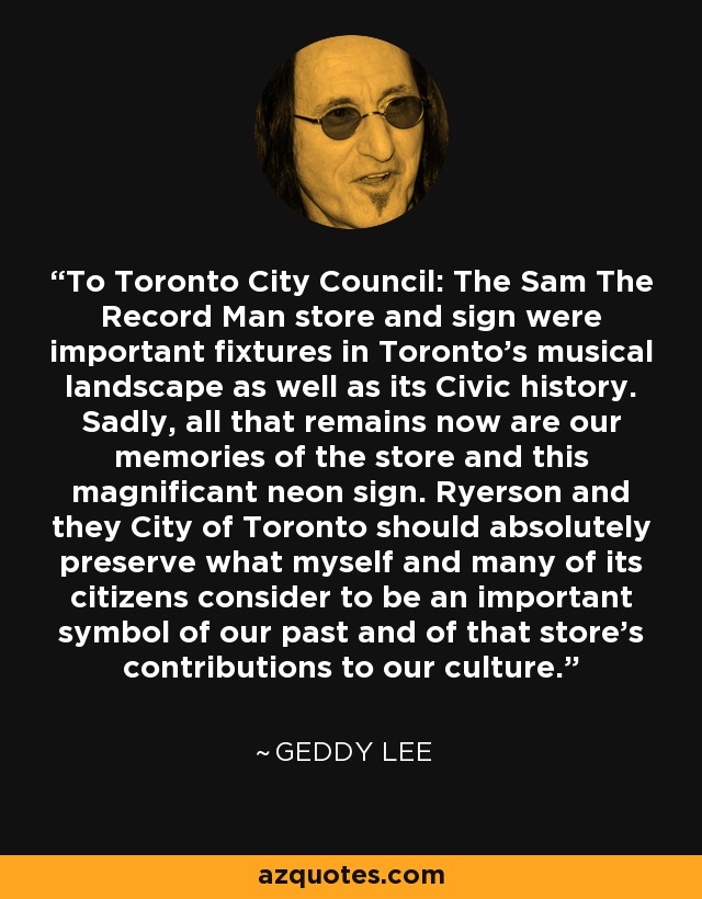 To Toronto City Council: The Sam The Record Man store and sign were important fixtures in Toronto's musical landscape as well as its Civic history. Sadly, all that remains now are our memories of the store and this magnificant neon sign. Ryerson and they City of Toronto should absolutely preserve what myself and many of its citizens consider to be an important symbol of our past and of that store's contributions to our culture. - Geddy Lee