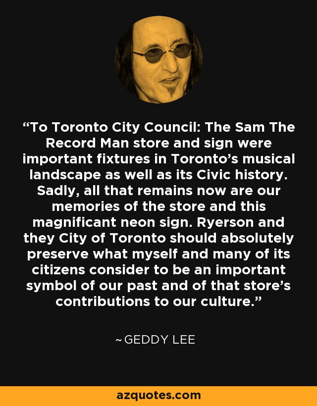 To Toronto City Council: The Sam The Record Man store and sign were important fixtures in Toronto's musical landscape as well as its Civic history. Sadly, all that remains now are our memories of the store and this magnificant neon sign. Ryerson and they City of Toronto should absolutely preserve what myself and many of its citizens consider to be an important symbol of our past and of that store's contributions to our culture. - Geddy Lee