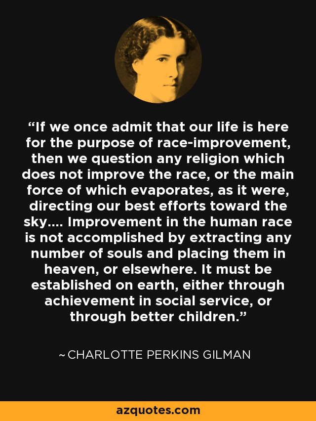 If we once admit that our life is here for the purpose of race-improvement, then we question any religion which does not improve the race, or the main force of which evaporates, as it were, directing our best efforts toward the sky.... Improvement in the human race is not accomplished by extracting any number of souls and placing them in heaven, or elsewhere. It must be established on earth, either through achievement in social service, or through better children. - Charlotte Perkins Gilman