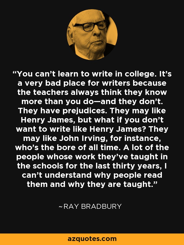 You can’t learn to write in college. It’s a very bad place for writers because the teachers always think they know more than you do—and they don’t. They have prejudices. They may like Henry James, but what if you don’t want to write like Henry James? They may like John Irving, for instance, who’s the bore of all time. A lot of the people whose work they’ve taught in the schools for the last thirty years, I can’t understand why people read them and why they are taught. - Ray Bradbury
