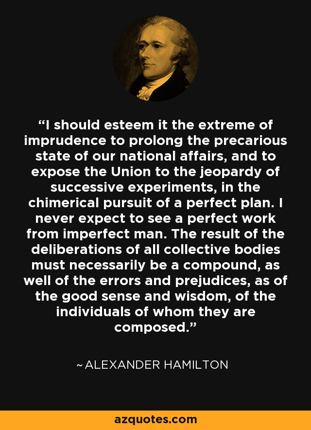 I should esteem it the extreme of imprudence to prolong the precarious state of our national affairs, and to expose the Union to the jeopardy of successive experiments, in the chimerical pursuit of a perfect plan. I never expect to see a perfect work from imperfect man. The result of the deliberations of all collective bodies must necessarily be a compound, as well of the errors and prejudices, as of the good sense and wisdom, of the individuals of whom they are composed. - Alexander Hamilton