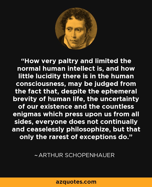 How very paltry and limited the normal human intellect is, and how little lucidity there is in the human consciousness, may be judged from the fact that, despite the ephemeral brevity of human life, the uncertainty of our existence and the countless enigmas which press upon us from all sides, everyone does not continually and ceaselessly philosophize, but that only the rarest of exceptions do. - Arthur Schopenhauer