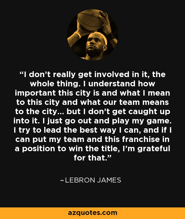 I don't really get involved in it, the whole thing. I understand how important this city is and what I mean to this city and what our team means to the city... but I don't get caught up into it. I just go out and play my game. I try to lead the best way I can, and if I can put my team and this franchise in a position to win the title, I'm grateful for that. - LeBron James