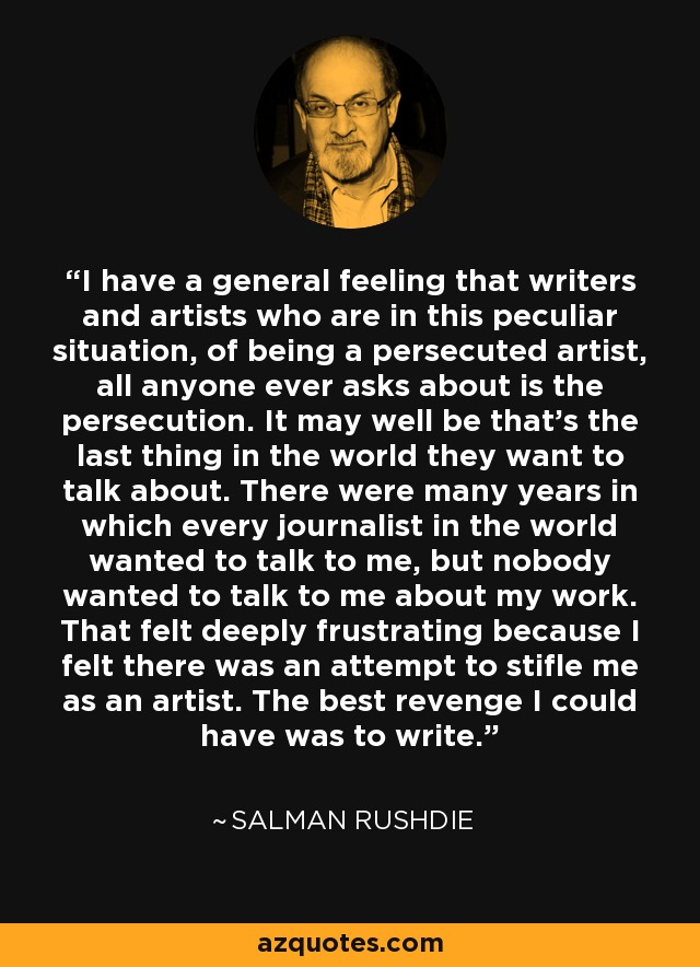 I have a general feeling that writers and artists who are in this peculiar situation, of being a persecuted artist, all anyone ever asks about is the persecution. It may well be that's the last thing in the world they want to talk about. There were many years in which every journalist in the world wanted to talk to me, but nobody wanted to talk to me about my work. That felt deeply frustrating because I felt there was an attempt to stifle me as an artist. The best revenge I could have was to write. - Salman Rushdie