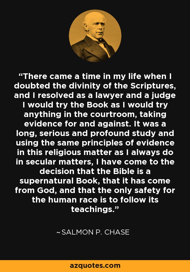 There came a time in my life when I doubted the divinity of the Scriptures, and I resolved as a lawyer and a judge I would try the Book as I would try anything in the courtroom, taking evidence for and against. It was a long, serious and profound study and using the same principles of evidence in this religious matter as I always do in secular matters, I have come to the decision that the Bible is a supernatural Book, that it has come from God, and that the only safety for the human race is to follow its teachings. - Salmon P. Chase