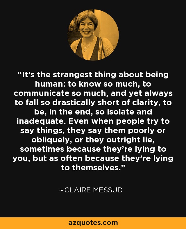 It's the strangest thing about being human: to know so much, to communicate so much, and yet always to fall so drastically short of clarity, to be, in the end, so isolate and inadequate. Even when people try to say things, they say them poorly or obliquely, or they outright lie, sometimes because they're lying to you, but as often because they're lying to themselves. - Claire Messud