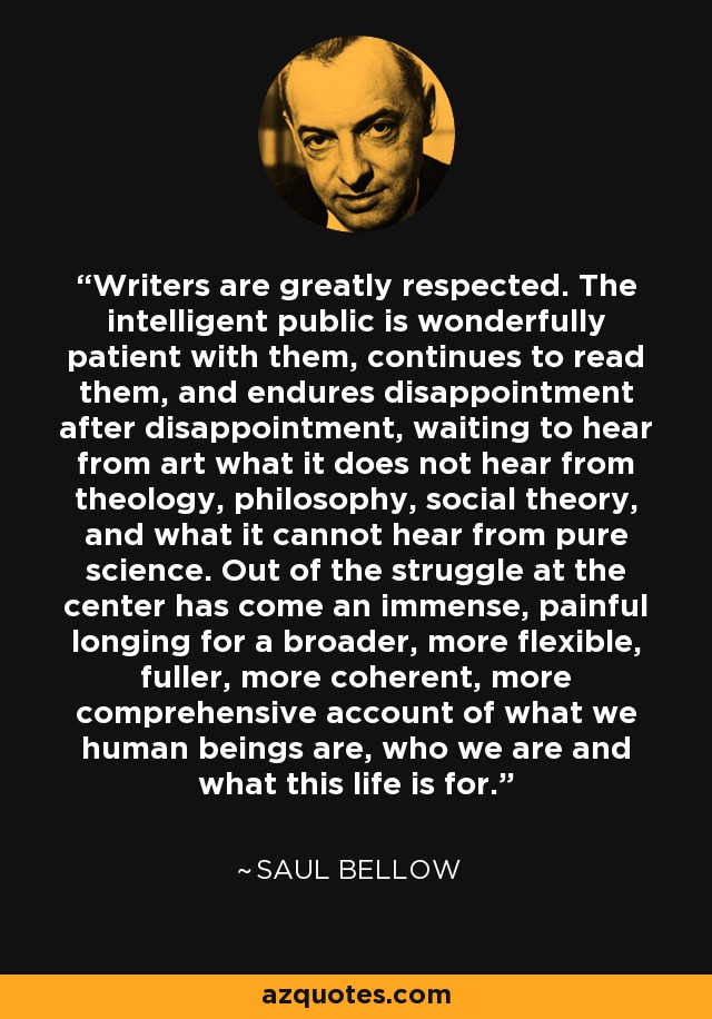 Writers are greatly respected. The intelligent public is wonderfully patient with them, continues to read them, and endures disappointment after disappointment, waiting to hear from art what it does not hear from theology, philosophy, social theory, and what it cannot hear from pure science. Out of the struggle at the center has come an immense, painful longing for a broader, more flexible, fuller, more coherent, more comprehensive account of what we human beings are, who we are and what this life is for. - Saul Bellow
