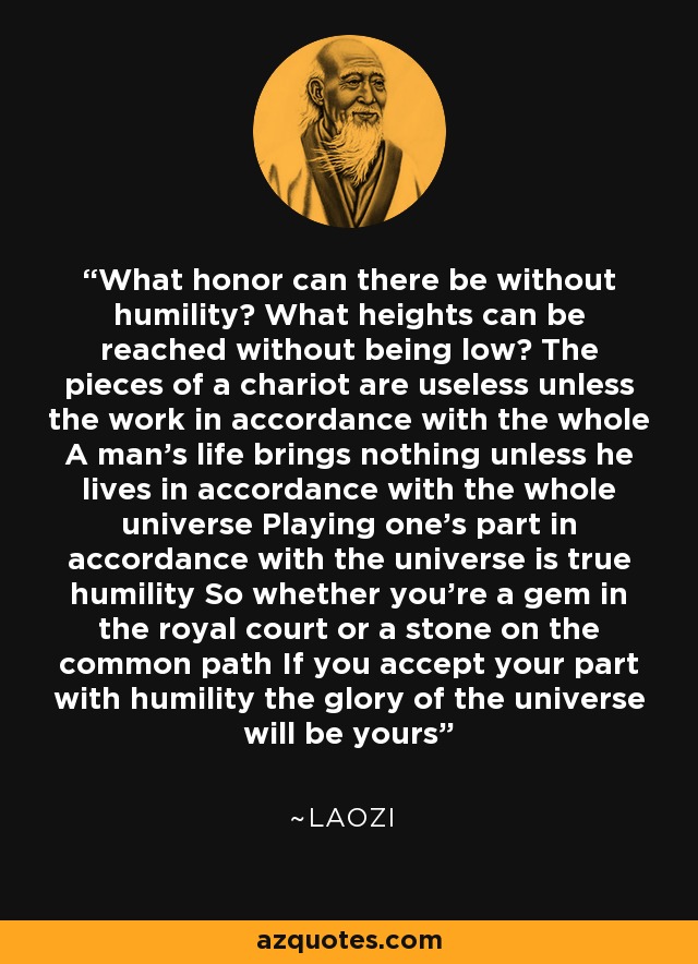 What honor can there be without humility? What heights can be reached without being low? The pieces of a chariot are useless unless the work in accordance with the whole A man's life brings nothing unless he lives in accordance with the whole universe Playing one's part in accordance with the universe is true humility So whether you're a gem in the royal court or a stone on the common path If you accept your part with humility the glory of the universe will be yours - Laozi