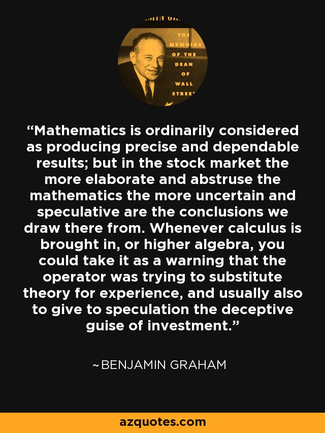 Mathematics is ordinarily considered as producing precise and dependable results; but in the stock market the more elaborate and abstruse the mathematics the more uncertain and speculative are the conclusions we draw there from. Whenever calculus is brought in, or higher algebra, you could take it as a warning that the operator was trying to substitute theory for experience, and usually also to give to speculation the deceptive guise of investment. - Benjamin Graham