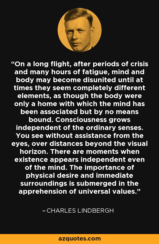 On a long flight, after periods of crisis and many hours of fatigue, mind and body may become disunited until at times they seem completely different elements, as though the body were only a home with which the mind has been associated but by no means bound. Consciousness grows independent of the ordinary senses. You see without assistance from the eyes, over distances beyond the visual horizon. There are moments when existence appears independent even of the mind. The importance of physical desire and immediate surroundings is submerged in the apprehension of universal values. - Charles Lindbergh