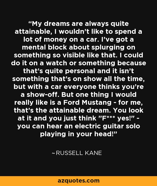 My dreams are always quite attainable, I wouldn't like to spend a lot of money on a car. I've got a mental block about splurging on something so visible like that. I could do it on a watch or something because that's quite personal and it isn't something that's on show all the time, but with a car everyone thinks you're a show-off. But one thing I would really like is a Ford Mustang - for me, that's the attainable dream. You look at it and you just think 