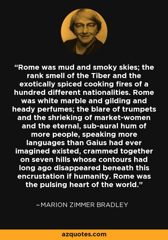 Rome was mud and smoky skies; the rank smell of the Tiber and the exotically spiced cooking fires of a hundred different nationalities. Rome was white marble and gilding and heady perfumes; the blare of trumpets and the shrieking of market-women and the eternal, sub-aural hum of more people, speaking more languages than Gaius had ever imagined existed, crammed together on seven hills whose contours had long ago disappeared beneath this encrustation if humanity. Rome was the pulsing heart of the world. - Marion Zimmer Bradley