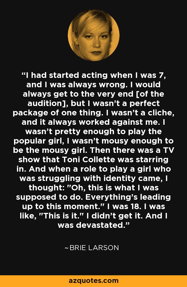 I had started acting when I was 7, and I was always wrong. I would always get to the very end [of the audition], but I wasn't a perfect package of one thing. I wasn't a cliche, and it always worked against me. I wasn't pretty enough to play the popular girl, I wasn't mousy enough to be the mousy girl. Then there was a TV show that Toni Collette was starring in. And when a role to play a girl who was struggling with identity came, I thought: 