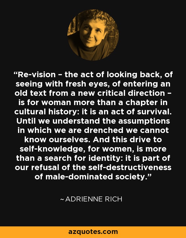 Re-vision – the act of looking back, of seeing with fresh eyes, of entering an old text from a new critical direction – is for woman more than a chapter in cultural history: it is an act of survival. Until we understand the assumptions in which we are drenched we cannot know ourselves. And this drive to self-knowledge, for women, is more than a search for identity: it is part of our refusal of the self-destructiveness of male-dominated society. - Adrienne Rich