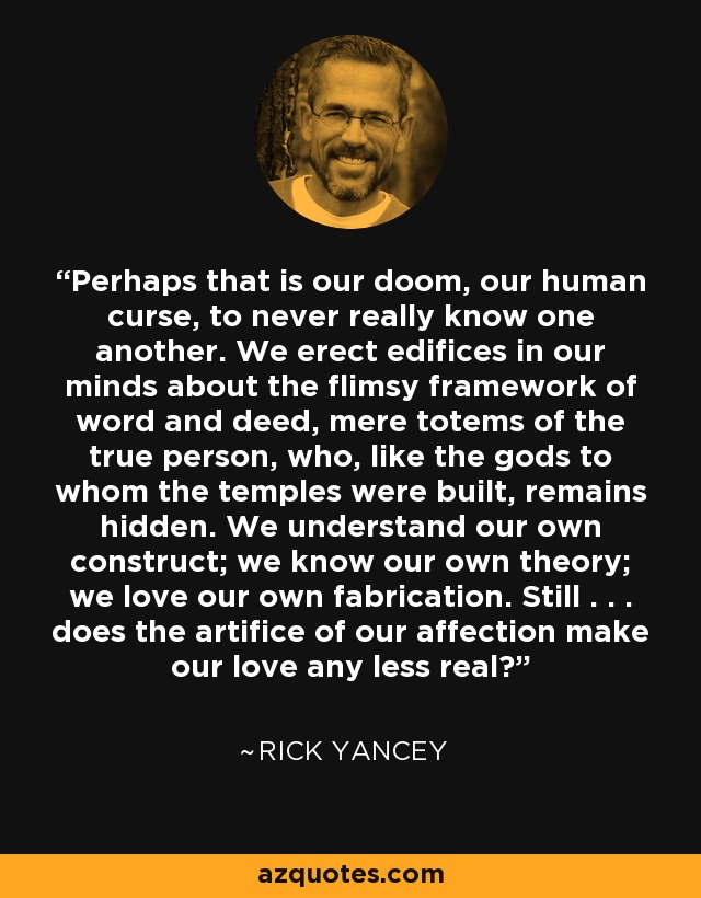 Perhaps that is our doom, our human curse, to never really know one another. We erect edifices in our minds about the flimsy framework of word and deed, mere totems of the true person, who, like the gods to whom the temples were built, remains hidden. We understand our own construct; we know our own theory; we love our own fabrication. Still . . . does the artifice of our affection make our love any less real? - Rick Yancey