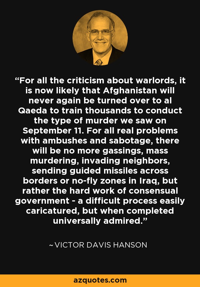 For all the criticism about warlords, it is now likely that Afghanistan will never again be turned over to al Qaeda to train thousands to conduct the type of murder we saw on September 11. For all real problems with ambushes and sabotage, there will be no more gassings, mass murdering, invading neighbors, sending guided missiles across borders or no-fly zones in Iraq, but rather the hard work of consensual government - a difficult process easily caricatured, but when completed universally admired. - Victor Davis Hanson