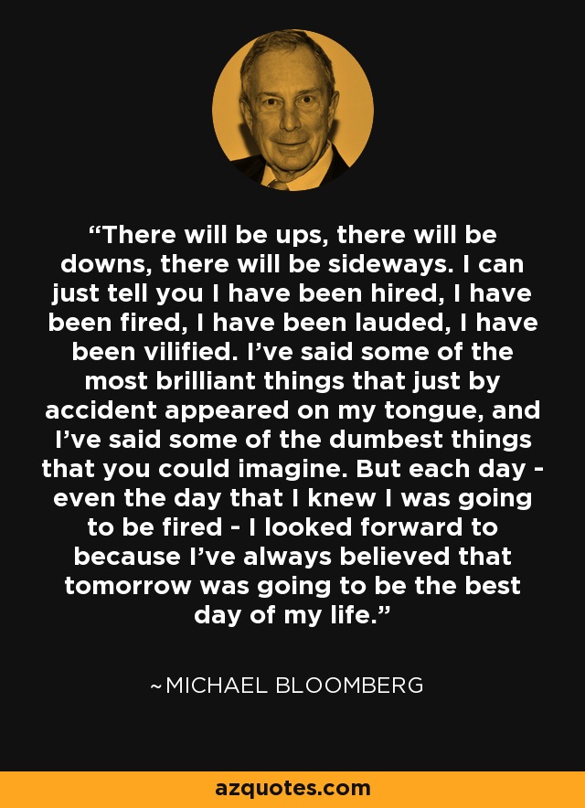 There will be ups, there will be downs, there will be sideways. I can just tell you I have been hired, I have been fired, I have been lauded, I have been vilified. I've said some of the most brilliant things that just by accident appeared on my tongue, and I've said some of the dumbest things that you could imagine. But each day - even the day that I knew I was going to be fired - I looked forward to because I've always believed that tomorrow was going to be the best day of my life. - Michael Bloomberg