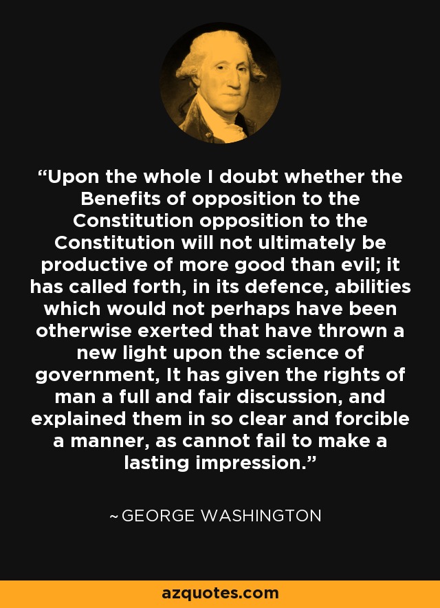 Upon the whole I doubt whether the Benefits of opposition to the Constitution opposition to the Constitution will not ultimately be productive of more good than evil; it has called forth, in its defence, abilities which would not perhaps have been otherwise exerted that have thrown a new light upon the science of government, It has given the rights of man a full and fair discussion, and explained them in so clear and forcible a manner, as cannot fail to make a lasting impression. - George Washington