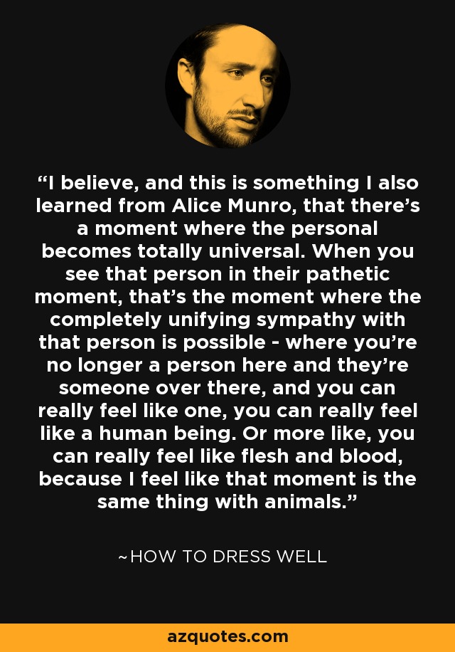 I believe, and this is something I also learned from Alice Munro, that there's a moment where the personal becomes totally universal. When you see that person in their pathetic moment, that's the moment where the completely unifying sympathy with that person is possible - where you're no longer a person here and they're someone over there, and you can really feel like one, you can really feel like a human being. Or more like, you can really feel like flesh and blood, because I feel like that moment is the same thing with animals. - How to Dress Well