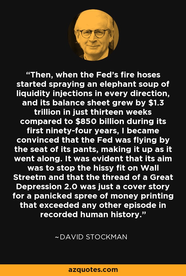 Then, when the Fed's fire hoses started spraying an elephant soup of liquidity injections in every direction, and its balance sheet grew by $1.3 trillion in just thirteen weeks compared to $850 billion during its first ninety-four years, I became convinced that the Fed was flying by the seat of its pants, making it up as it went along. It was evident that its aim was to stop the hissy fit on Wall Streetm and that the thread of a Great Depression 2.0 was just a cover story for a panicked spree of money printing that exceeded any other episode in recorded human history. - David Stockman