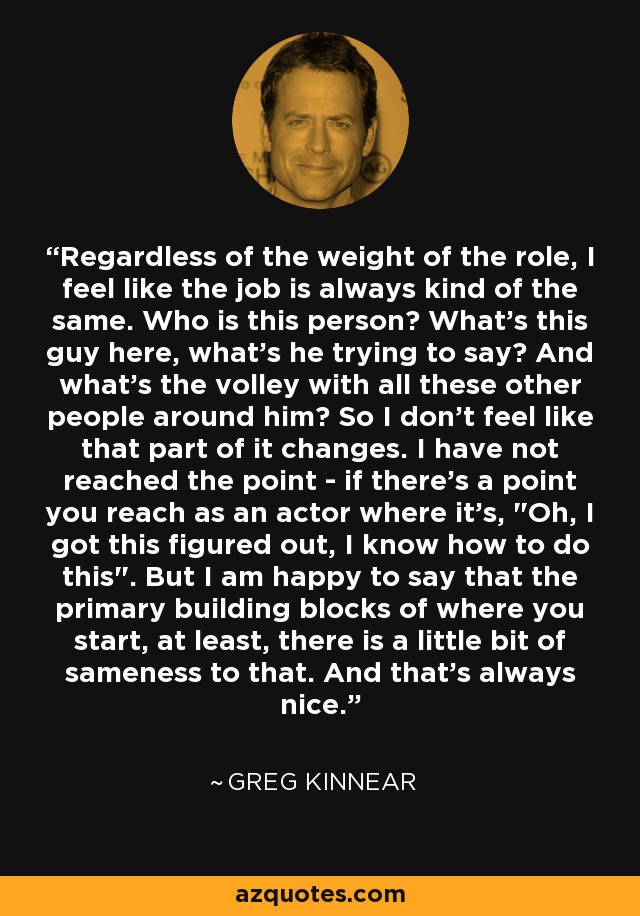 Regardless of the weight of the role, I feel like the job is always kind of the same. Who is this person? What's this guy here, what's he trying to say? And what's the volley with all these other people around him? So I don't feel like that part of it changes. I have not reached the point - if there's a point you reach as an actor where it's, 