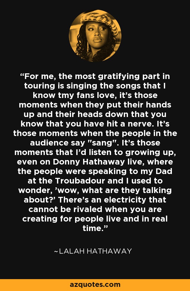 For me, the most gratifying part in touring is singing the songs that I know tmy fans love, it's those moments when they put their hands up and their heads down that you know that you have hit a nerve. It's those moments when the people in the audience say 