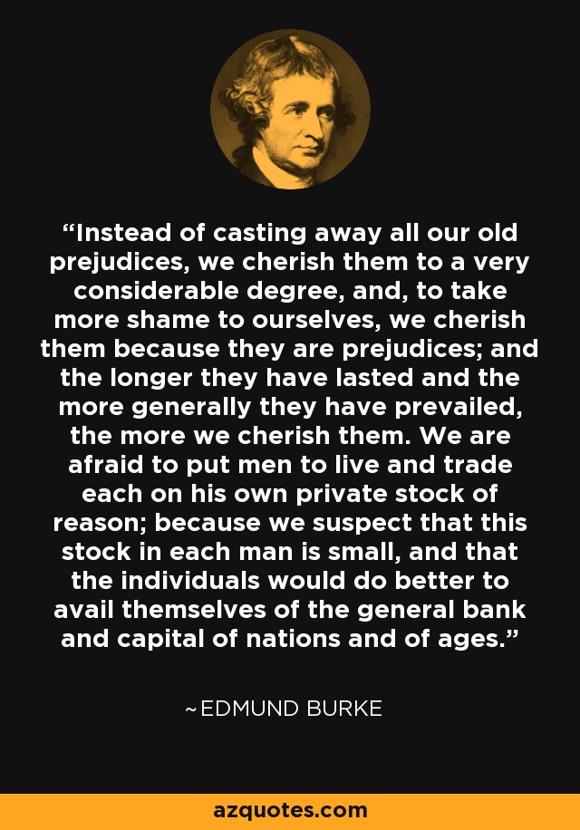 Instead of casting away all our old prejudices, we cherish them to a very considerable degree, and, to take more shame to ourselves, we cherish them because they are prejudices; and the longer they have lasted and the more generally they have prevailed, the more we cherish them. We are afraid to put men to live and trade each on his own private stock of reason; because we suspect that this stock in each man is small, and that the individuals would do better to avail themselves of the general bank and capital of nations and of ages. - Edmund Burke