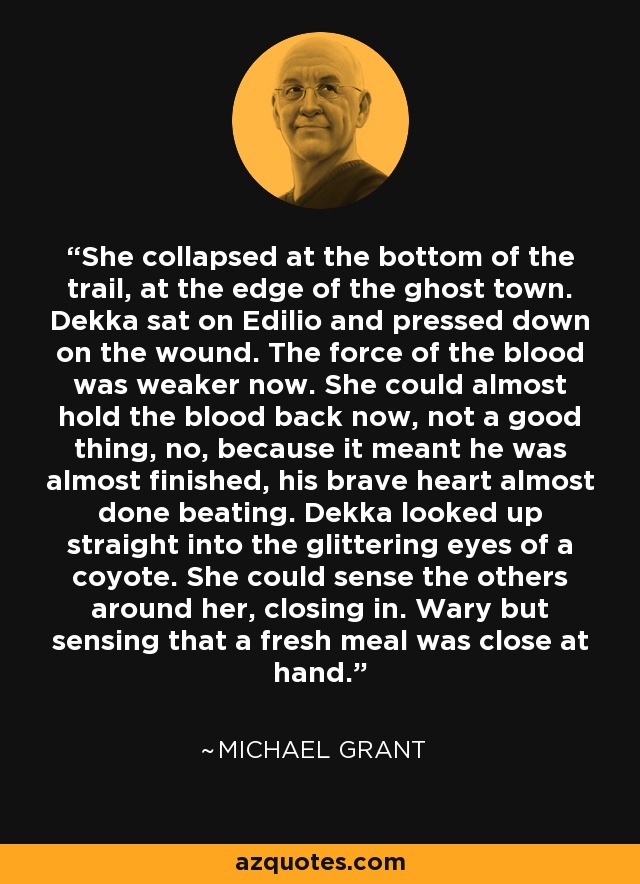 She collapsed at the bottom of the trail, at the edge of the ghost town. Dekka sat on Edilio and pressed down on the wound. The force of the blood was weaker now. She could almost hold the blood back now, not a good thing, no, because it meant he was almost finished, his brave heart almost done beating. Dekka looked up straight into the glittering eyes of a coyote. She could sense the others around her, closing in. Wary but sensing that a fresh meal was close at hand. - Michael  Grant