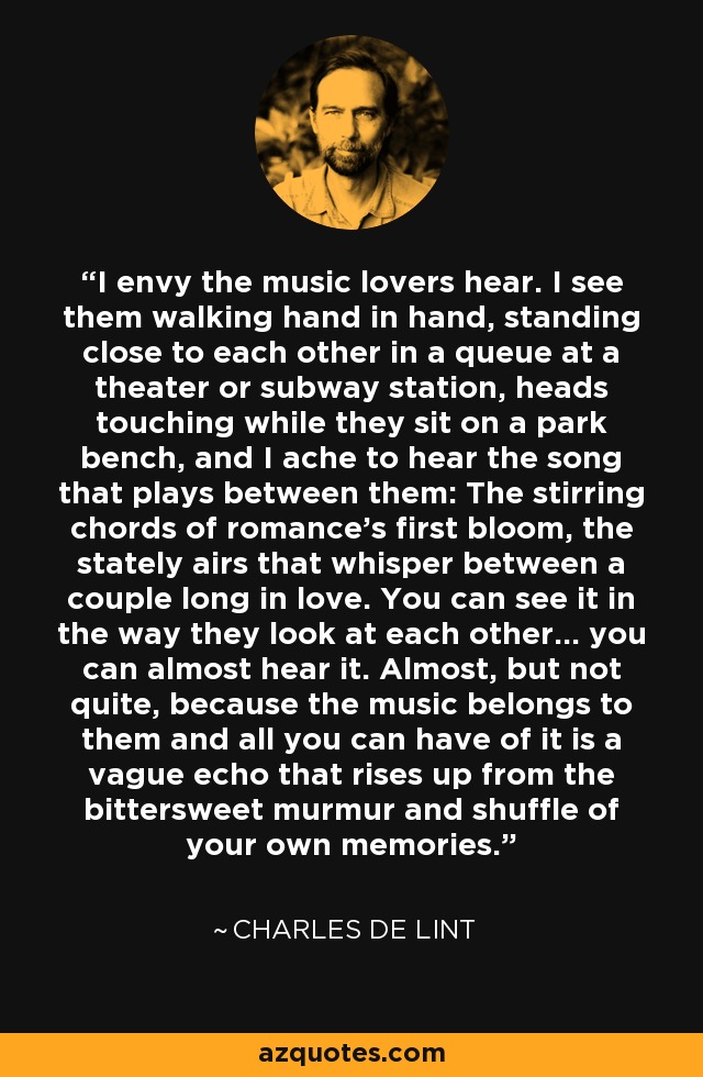 I envy the music lovers hear. I see them walking hand in hand, standing close to each other in a queue at a theater or subway station, heads touching while they sit on a park bench, and I ache to hear the song that plays between them: The stirring chords of romance's first bloom, the stately airs that whisper between a couple long in love. You can see it in the way they look at each other... you can almost hear it. Almost, but not quite, because the music belongs to them and all you can have of it is a vague echo that rises up from the bittersweet murmur and shuffle of your own memories. - Charles de Lint